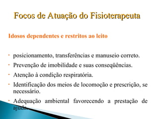 Focos de Atuação do Fisioterapeuta
Focos de Atuação do Fisioterapeuta
Idosos dependentes e restritos ao leito
• posicionamento, transferências e manuseio correto.
• Prevenção de imobilidade e suas conseqüências.
• Atenção à condição respiratória.
• Identificação dos meios de locomoção e prescrição, se
necessário.
• Adequação ambiental favorecendo a prestação de
ajuda.
 