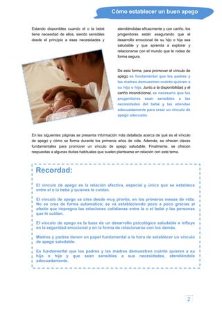 2
Cómo establecer un buen apego
Estando disponibles cuando el o la bebé
tiene necesidad de ellos, siendo sensibles
desde el principio a esas necesidades y
atendiéndolas eficazmente y con cariño, los
progenitores están asegurando que el
desarrollo emocional de su hijo o hija sea
saludable y que aprenda a explorar y
relacionarse con el mundo que le rodea de
rma segura.
ra crear un vínculo de
pego adecuado.
recen
spuestas a algunas dudas habituales que suelen plantearse en relación con este tema.
fo
De esta forma, para promover el vínculo de
apego es fundamental que los padres y
las madres demuestren cuánto quieren a
su hijo o hija. Junto a la disponibilidad y el
cariño incondicional, es necesario que los
progenitores sean sensibles a las
necesidades del bebé y las atiendan
adecuadamente pa
a
En las siguientes páginas se presenta información más detallada acerca de qué es el vínculo
de apego y cómo se forma durante los primeros años de vida. Además, se ofrecen claves
fundamentales para promover un vínculo de apego saludable. Finalmente, se of
re
Recordad:
El vínculo de apego es la relación afectiva, especial y única que se establece
ntre el o la bebé y quienes le cuidan.
regna las relaciones cotidianas entre la o el bebé y las personas
ue le cuidan.
influye
n la seguridad emocional y en la forma de relacionarse con los demás.
en un papel fundamental a la hora de establecer un vínculo
e apego saludable.
que sean sensibles a sus necesidades, atendiéndole
adecuadamente.
e
El vínculo de apego se crea desde muy pronto, en los primeros meses de vida.
No se crea de forma automática; se va estableciendo poco a poco gracias al
afecto que imp
q
El vínculo de apego es la base de un desarrollo psicológico saludable e
e
Madres y padres tien
d
Es fundamental que los padres y las madres demuestren cuánto quieren a su
hijo o hija y
 