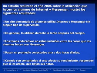 Un estudio realizado el año 2006 sobre la utilización que
hacen los alumnos de Internet y Messenger, mostró los
siguientes resultados:

Un alto porcentaje de alumnos utiliza Internet y Messenger sin
ningún tipo de supervisión.

En general, lo utilizan durante la tarde después del colegio.

Los temas educativos no están incluidos entre las cosas que los
alumnos hacen con Messenger.

Pasan en promedio conectados una a dos horas diarias.

Cuando son consultados si esto afecta su rendimiento, responden
que sí les afecta, que bajan sus notas.

®   Francisco Larrea S.   *   Licenciado en Educación, Mención Español   *   Especialista en Informática Educativa   *   Consultor
 