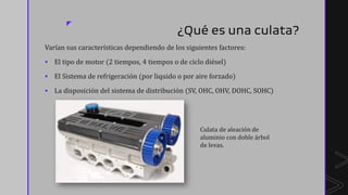 z
¿Qué es una culata?
Varían sus características dependiendo de los siguientes factores:
▪ El tipo de motor (2 tiempos, 4 tiempos o de ciclo diésel)
▪ El Sistema de refrigeración (por liquido o por aire forzado)
▪ La disposición del sistema de distribución (SV, OHC, OHV, DOHC, SOHC)
Culata de aleación de
aluminio con doble árbol
de levas.
 
