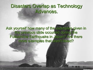 Disasters Overlap as TechnologyDisasters Overlap as Technology
Advances.Advances.
Ask yourself how many of the examples given inAsk yourself how many of the examples given in
the previous slide occurred during thethe previous slide occurred during the
Fukushima Earthquake in Japan? Are thereFukushima Earthquake in Japan? Are there
more examples that aren't listed?more examples that aren't listed?
 