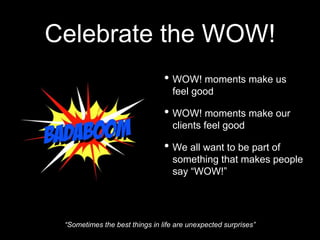 • WOW! moments make us
feel good
• WOW! moments make our
clients feel good
• We all want to be part of
something that makes people
say “WOW!”
Celebrate the WOW!
“Sometimes the best things in life are unexpected surprises”
 