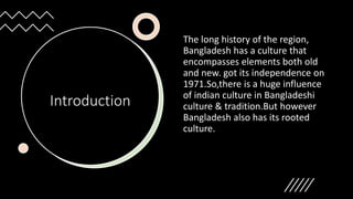 Introduction
The long history of the region,
Bangladesh has a culture that
encompasses elements both old
and new. got its independence on
1971.So,there is a huge influence
of indian culture in Bangladeshi
culture & tradition.But however
Bangladesh also has its rooted
culture.
 