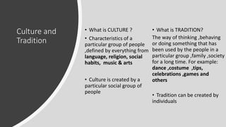 Culture and
Tradition
• What is CULTURE ?
• Characteristics of a
particular group of people
,defined by everything from
language, religion, social
habits, music & arts
• Culture is created by a
particular social group of
people
• What is TRADITION?
The way of thinking ,behaving
or doing something that has
been used by the people in a
particular group ,family ,society
for a long time. For example:
dance ,costume ,tips,
celebrations ,games and
others
• Tradition can be created by
individuals
 