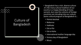 Culture of
Bangladesh
• Bangladesh has a rich, diverse culture
.It's like many cultural tradition of our
country is a happy blending of many
variants ,but now the cultures of foreign
countries are intruding into our culture.
Some cultural program of Bangladesh Is :
• Pohela boishak
• Nobanno
• Halkhata
• Eid-ul-fitr
• Eid-ul-Azha
• International mother language day
• Victory day of Bangladesh
• Music
 