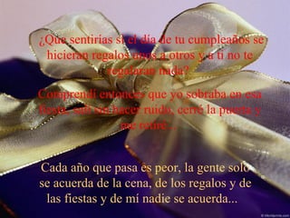 ¿Que sentirías si el día de tu cumpleaños se hicieran regalos unos a otros y a ti no te regalaran nada?  Comprendí entonces que yo sobraba en esa fiesta, salí sin hacer ruido, cerré la puerta y me retiré...  Cada año que pasa es peor, la gente solo se acuerda de la cena, de los regalos y de las fiestas y de mí nadie se acuerda...  