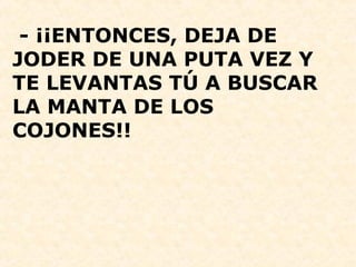  - ¡¡ENTONCES, DEJA DE 
JODER DE UNA PUTA VEZ Y 
TE LEVANTAS TÚ A BUSCAR 
LA MANTA DE LOS 
COJONES!!
 