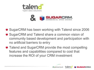 SugarCRM has been working with Talend since 2006SugarCRM and Talend share a common vision of community based development and participation with no artificial barriers to entryTalend and SugarCRM provide the most compelling features and capabilities compared to cost that increase the ROI of your CRM investment