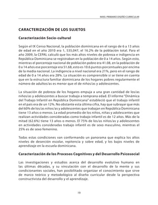 NIVEL PRIMARIO DISEÑO CURRICULAR
19
CARACTERIZACIÓN DE LOS SUJETOS
Caracterización Socio-cultural
Según el IX Censo Nacional, la población dominicana en el rango de 6 a 13 años
de edad en el año 2010 era 1, 535,047, el 16.2% de la población total. Para el
año 2009, la CEPAL calculó que los más altos niveles de pobreza e indigencia en
República Dominicana se registraban en la población de 0 a 14 años. Según esto,
mientras el porcentaje nacional de población pobre era 41.08, en la población de
0 a 14 años ese porcentaje era 51.68, esto es 10.6 puntos porcentuales por encima
de la media nacional. La indigencia a nivel nacional era 21%, pero en el rango de
edad de 0 a 14 años era 28%. La situación es comprensible si se tiene en cuenta
que en la estructura familiar dominicana de los hogares pobres regularmente el
número de adultos/as es menor que el de niños/as y adolescentes.
La situación de pobreza de los hogares empuja a una gran cantidad de los/as
niños/as y adolescentes a buscar trabajo a temprana edad. El informe “Dinámica
del Trabajo Infantil en República Dominicana” estableció que el trabajo infantil
en el país era de un 12%. No obstante esta última cifra, hay que subrayar que más
del 60% de los/as niños/as y adolescentes que trabajan en República Dominicana
tiene 13 años o menos. La edad promedio de los niños, niñas y adolescentes que
realizan actividades consideradas como trabajo infantil es de 12 años. Más de la
mitad (62.6%) tiene 13 años o menos. El 75% de los/as niños/as y adolescentes
en actividades consideradas trabajo infantil es de sexo masculino, mientras el
25% es de sexo femenino.
Todas estas condiciones van conformando un panorama que explica los altos
niveles de deserción escolar, repitencia y sobre edad, y los bajos niveles de
aprendizaje en la escuela dominicana.
Caracterización de los Procesos Cognitivos y del Desarrollo Psicosocial
Las investigaciones y estudios acerca del desarrollo evolutivo humano en
las últimas décadas, y su vinculación con el desarrollo de la mente y sus
condicionantes sociales, han posibilitado organizar el conocimiento que sirve
de marco teórico y metodológico al diseño curricular desde la perspectiva
constructivista del desarrollo y el aprendizaje.
 