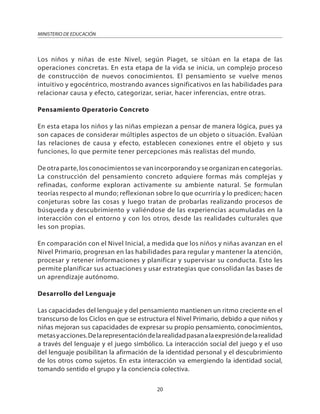 20
MINISTERIO DE EDUCACIÓN
Los niños y niñas de este Nivel, según Piaget, se sitúan en la etapa de las
operaciones concretas. En esta etapa de la vida se inicia, un complejo proceso
de construcción de nuevos conocimientos. El pensamiento se vuelve menos
intuitivo y egocéntrico, mostrando avances significativos en las habilidades para
relacionar causa y efecto, categorizar, seriar, hacer inferencias, entre otras.
Pensamiento Operatorio Concreto
En esta etapa los niños y las niñas empiezan a pensar de manera lógica, pues ya
son capaces de considerar múltiples aspectos de un objeto o situación. Evalúan
las relaciones de causa y efecto, establecen conexiones entre el objeto y sus
funciones, lo que permite tener percepciones más realistas del mundo.
De otra parte, los conocimientos se van incorporando y se organizan en categorías.
La construcción del pensamiento concreto adquiere formas más complejas y
refinadas, conforme exploran activamente su ambiente natural. Se formulan
teorías respecto al mundo; reflexionan sobre lo que ocurriría y lo predicen; hacen
conjeturas sobre las cosas y luego tratan de probarlas realizando procesos de
búsqueda y descubrimiento y valiéndose de las experiencias acumuladas en la
interacción con el entorno y con los otros, desde las realidades culturales que
les son propias.
En comparación con el Nivel Inicial, a medida que los niños y niñas avanzan en el
Nivel Primario, progresan en las habilidades para regular y mantener la atención,
procesar y retener informaciones y planificar y supervisar su conducta. Esto les
permite planificar sus actuaciones y usar estrategias que consolidan las bases de
un aprendizaje autónomo.
Desarrollo del Lenguaje
Las capacidades del lenguaje y del pensamiento mantienen un ritmo creciente en el
transcurso de los Ciclos en que se estructura el Nivel Primario, debido a que niños y
niñas mejoran sus capacidades de expresar su propio pensamiento, conocimientos,
metasyacciones.Delarepresentacióndelarealidadpasanalaexpresióndelarealidad
a través del lenguaje y el juego simbólico. La interacción social del juego y el uso
del lenguaje posibilitan la afirmación de la identidad personal y el descubrimiento
de los otros como sujetos. En esta interacción va emergiendo la identidad social,
tomando sentido el grupo y la conciencia colectiva.
 