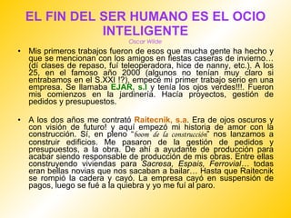 EL FIN DEL SER HUMANO ES EL OCIO INTELIGENTE Oscar Wilde Mis primeros trabajos fueron de esos que mucha gente ha hecho y que se mencionan con los amigos en fiestas caseras de invierno…(dí clases de repaso, fuí teleoperadora, hice de nanny, etc.). A los 25, en el famoso año 2000 (algunos no tenían muy claro si entrabamos en el S.XXI !?), empecé mi primer trabajo serio en una empresa. Se llamaba  EJAR, s.l  y tenía los ojos verdes!!!. Fueron mis comienzos en la jardinería. Hacía proyectos, gestión de pedidos y presupuestos. A los dos años me contrató  Raitecnik, s.a . Era de ojos oscuros y con visión de futuro! y aquí empezó mi historia de amor con la construcción. Sí, en pleno “ boom   de la construcción ” nos lanzamos a construir edificios. Me pasaron de la gestión de pedidos y presupuestos, a la obra. De ahí a ayudante de producción para acabar siendo responsable de producción de mis obras. Entre ellas construyendo viviendas para  Sacresa, Espais, Ferrovial…  todas eran bellas novias que nos sacaban a bailar… Hasta que Raitecnik se rompió la cadera y cayó. La empresa cayó en suspensión de pagos, luego se fué a la quiebra y yo me fuí al paro. 