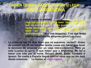 “ QUIEN QUIERA SABER, ANDAR O LEER”   CAP.I. ARGENTINA La crisis de los 29. Qué decir que no sepamos, verdad?. Antes de cumplir los 30 me faltaban tantas cosas por hacer que tomé la decisión de empezar por un viaje intercontinental. Pero yo sola ( cuestión de ego!!! ) .  Y que mejor que a Argentina. Me fui a hacer una ruta por el norte. Recorrí  BsAs, Salta, Córdoba e Iguazú.  De vuelta a España llegué con un virus que no me dejó desde entonces.  Le llaman el  virus-viajero Ya lo decía mi abuelo,  y  como más sabe el diablo por viejo que por diablo ,   le hice caso.   Ahora les cuento que mi currículum en viajes puede que no deje a nadie alucinado, pero si algo he de decir a mi favor es que no hay nadie como yo disfrutándolos.  Soy una  máquina!.  Y es que tengo mucha capacidad de sorpresa ( básico para viajar). 