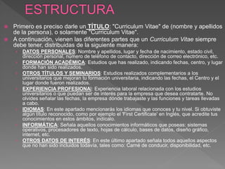  Primero es preciso darle un TÍTULO: "Curriculum Vitae" de (nombre y apellidos
de la persona), o solamente "Curriculum Vitae".
 A continuación, vienen las diferentes partes que un Curriculum Vitae siempre
debe tener, distribuidas de la siguiente manera:
› DATOS PERSONALES: Nombre y apellidos, lugar y fecha de nacimiento, estado civil,
dirección personal, número de teléfono de contacto, dirección de correo electrónico, etc.
› FORMACIÓN ACADÉMICA: Estudios que has realizado, indicando fechas, centro, y lugar
donde han sido realizados.
› OTROS TÍTULOS Y SEMINARIOS: Estudios realizados complementarios a los
universitarios que mejoran tu formación universitaria, indicando las fechas, el Centro y el
lugar donde fueron realizados.
› EXPERIENCIA PROFESIONAl: Experiencia laboral relacionada con los estudios
universitarios o que puedan ser de interés para la empresa que desea contratarte. No
olvides señalar las fechas, la empresa dónde trabajaste y las funciones y tareas llevadas
a cabo.
› IDIOMAS: En este apartado mencionarás los idiomas que conoces y tu nivel. Si obtuviste
algún título reconocido, como por ejemplo el 'First Certificate' en Inglés, que acredite tus
conocimientos en estos ámbitos, indícalo.
› INFORMÁTICA: Señala aquellos conocimientos informáticos que poseas: sistemas
operativos, procesadores de texto, hojas de cálculo, bases de datos, diseño gráfico,
internet, etc.
› OTROS DATOS DE INTERÉS: En este último apartado señala todos aquellos aspectos
que no han sido incluidos todavía, tales como: Carné de conducir, disponibilidad, etc.
 