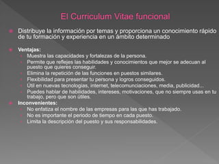  Distribuye la información por temas y proporciona un conocimiento rápido
de tu formación y experiencia en un ámbito determinado.
 Ventajas:
› Muestra las capacidades y fortalezas de la persona.
› Permite que reflejes las habilidades y conocimientos que mejor se adecuan al
puesto que quieres conseguir.
› Elimina la repetición de las funciones en puestos similares.
› Flexibilidad para presentar tu persona y logros conseguidos.
› Útil en nuevas tecnologias, internet, telecomunciaciones, media, publicidad...
› Puedes hablar de habilidades, intereses, motivaciones, que no siempre usas en tu
trabajo, pero que son útiles.
 Inconvenientes:
› No enfatiza el nombre de las empresas para las que has trabajado.
› No es importante el periodo de tiempo en cada puesto.
› Limita la descripción del puesto y sus responsabilidades.
 