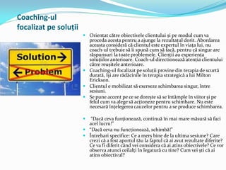 Coaching-ul
focalizat pe soluții
 Orientat către obiectivele clientului și pe modul cum va
proceda acesta pentru a ajunge la rezultatul dorit. Abordarea
aceasta consideră că clientul este expertul în viața lui, nu
coach-ul trebuie să îi spună cum să facă, pentru că singur are
răspunsuri la toate problemele. Clienții au experiența
soluțiilor anterioare. Coach-ul directionează atenția clientului
către reușitele anterioare.
 Coaching-ul focalizat pe soluții provine din terapia de scurtă
durată, își are rădăcinile în terapia strategică a lui Milton
Erickson.
 Clientul e mobilizat să exerseze schimbarea singur, între
sesiuni.
 Se pune accent pe ce se dorește să se întâmple în viitor și pe
felul cum va alege să acționeze pentru schimbare. Nu este
necesară înțelegerea cauzelor pentru a se produce schimbarea.
 “Dacă ceva funționează, continuă în mai mare măsură să faci
acel lucru!”
 “Dacă ceva nu funcționează, schimbă!”
 Întrebari specifice: Ce a mers bine de la ultima sesiune? Care
crezi că a fost aportul tău la faptul că ai avut rezultate diferite?
Ce va fi diferit când vei considera că ai atins obiectivele? Ce vor
observa atunci ceilalți în legatură cu tine? Cum vei ști că ai
atins obiectivul?
 