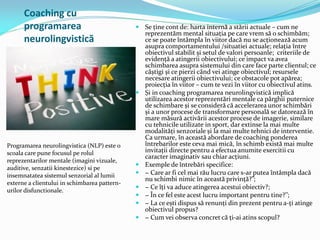 Coaching cu
programarea
neurolingvistică
Programarea neurolingvistica (NLP) este o
scoala care pune focusul pe rolul
reprezentarilor mentale (imagini vizuale,
auditive, senzatii kinestezice) si pe
insemnatatea sistemul senzorial al lumii
externe a clientului in schimbarea pattern-
urilor disfunctionale.
 Se ține cont de: harta internă a stării actuale – cum ne
reprezentăm mental situația pe care vrem să o schimbăm;
ce se poate întâmpla în viitor dacă nu se acționează acum
asupra comportamentului /situatiei actuale; relația între
obiectivul stabilit și setul de valori persoanle; criteriile de
evidență a atingerii obiectivului; ce impact va avea
schimbarea asupra sistemului din care face parte clientul; ce
câștigi și ce pierzi când vei atinge obiectivul; resursele
necesare atingerii obiectivului; ce obstacole pot apărea;
proiecția în viitor – cum te vezi în viitor cu obiectivul atins.
 Și in coaching programarea neurolingvistică implică
utilizarea acestor reprezentări mentale ca pârghii puternice
de schimbare și se consideră că accelerarea unor schimbări
și a unor procese de transformare personală se datorează în
mare măsură activării acestor procese de imagerie, similare
cu tehnicile utilizate in sport, dar extinse la mai multe
modalități senzoriale și la mai multe tehnici de interventie.
Ca urmare, în această abordare de coaching ponderea
întrebarilor este ceva mai mică, în schimb există mai multe
invitații directe pentru a efectua anumite exercitii cu
caracter imaginativ sau chiar acțiuni.
 Exemple de întrebări specifice:
 − Care ar fi cel mai rău lucru care s-ar putea întâmpla dacă
nu schimbi nimic în această privință?”;
 − Ce îți va aduce atingerea acestui obiectiv?;
 − În ce fel este acest lucru important pentru tine?’’;
 − La ce ești dispus să renunți din prezent pentru a-ți atinge
obiectivul propus?
 − Cum vei observa concret că ți-ai atins scopul?
 
