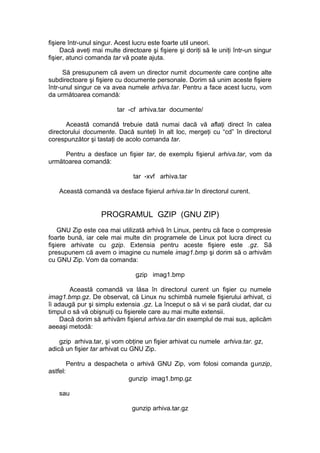 fişiere într-unul singur. Acest lucru este foarte util uneori. 
Dacă aveţi mai multe directoare şi fişiere şi doriţi să le uniţi într-un singur 
fişier, atunci comanda tar vă poate ajuta. 
Să presupunem că avem un director numit documente care conţine alte 
subdirectoare şi fişiere cu documente personale. Dorim să unim aceste fişiere 
într-unul singur ce va avea numele arhiva.tar. Pentru a face acest lucru, vom 
da următoarea comandă: 
tar -cf arhiva.tar documente/ 
Această comandă trebuie dată numai dacă vă aflaţi direct în calea 
directorului documente. Dacă sunteţi în alt loc, mergeţi cu “cd” în directorul 
corespunzător şi tastaţi de acolo comanda tar. 
Pentru a desface un fişier tar, de exemplu fişierul arhiva.tar, vom da 
următoarea comandă: 
tar -xvf arhiva.tar 
Această comandă va desface fişierul arhiva.tar în directorul curent. 
PROGRAMUL GZIP (GNU ZIP) 
GNU Zip este cea mai utilizată arhivă în Linux, pentru că face o compresie 
foarte bună, iar cele mai multe din programele de Linux pot lucra direct cu 
fişiere arhivate cu gzip. Extensia pentru aceste fişiere este .gz. Să 
presupunem că avem o imagine cu numele imag1.bmp şi dorim să o arhivăm 
cu GNU Zip. Vom da comanda: 
gzip imag1.bmp 
Această comandă va lăsa în directorul curent un fişier cu numele 
imag1.bmp.gz. De observat, că Linux nu schimbă numele fişierului arhivat, ci 
îi adaugă pur şi simplu extensia .gz. La început o să vi se pară ciudat, dar cu 
timpul o să vă obişnuiţi cu fişierele care au mai multe extensii. 
Dacă dorim să arhivăm fişierul arhiva.tar din exemplul de mai sus, aplicăm 
aeeaşi metodă: 
gzip arhiva.tar, şi vom obţine un fişier arhivat cu numele arhiva.tar. gz, 
adică un fişier tar arhivat cu GNU Zip. 
Pentru a despacheta o arhivă GNU Zip, vom folosi comanda gunzip, 
astfel: 
gunzip imag1.bmp.gz 
sau 
gunzip arhiva.tar.gz 
 