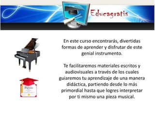 En este curso encontrarás, divertidas
formas de aprender y disfrutar de este
genial instrumento.
Te facilitaremos materiales escritos y
audiovisuales a través de los cuales
guiaremos tu aprendizaje de una manera
didáctica, partiendo desde lo más
primordial hasta que logres interpretar
por ti mismo una pieza musical.
 