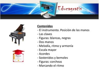 Contenidos
- El instrumento. Posición de las manos
- Las claves
- Figuras: blancas, negras
- Dos manos
- Melodía, ritmo y armonía
- Escala mayor
- Acordes
- Sostenidos y bemoles
- Figuras: corcheas
- Marcando el ritmo
 