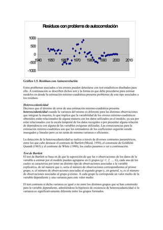 Residuosconproblemadeautocorrelación
-1000
-500
0
500
1000
1940 1950 1960 1970 1980 1990 2000 2010
Gráfico 1.5. Residuos con Autocorrelación
Estos problemas asociados a los errores pueden detectarse con test estadísticos diseñados para
ello. A continuación se describen dichos test y la forma en que debe procederse para estimar
modelos en donde la estimación mínimo-cuadrática presenta problemas de este tipo asociados a
los residuos.
Heteroscedasticidad
Decimos que el término de error de una estimación mínimo-cuadrática presenta
heteroscedasticidad cuando la varianza del mismo es diferente para las distintas observaciones
que integran la muestra, lo que implica que la variabilidad de los errores mínimo-cuadráticos
obtenidos están relacionados de alguna manera con los datos utilizados en el modelo, ya sea por
estar relacionados con la escala temporal de los datos recogidos o por presentar alguna relación
de dependencia con alguna de las variables exógenas utilizadas. Las consecuencias para la
estimación mínimo-cuadrática son que los estimadores de los coeficientes seguirán siendo
insesgados y lineales pero ya no serán de mínima varianza o eficientes.
La detección de la heteroscedasticidad se realiza a través de diversos contrastes paramétricos,
entre los que cabe destacar el contraste de Bartlett (Mood, 1950), el constraste de Goldfeld-
Quandt (1965) y el contraste de White (1980), los cuales pasamos a ver a continuación.
Test de Bartlett
El test de Bartlett se basa en de que la suposición de que las n observaciones de los datos de la
variable a estimar por el modelo pueden agruparse en G grupos (g=1, 2, ..., G), cada uno de los
cuales se caracteriza por tener un distinto tipo de observaciones asociadas a la variable
explicativa, de tal manera que n1 sería el número de observaciones correspondientes al primer
grupo, n2 el número de observaciones asociadas al segundo grupo y, en general, nG es el número
de observaciones asociadas al grupo g-ésimo. A cada grupo le corresponde un valor medio de la
variable dependiente y una varianza para este valor medio.
El test contrasta si dicha varianza es igual o no entre los distintos grupos que se han construido
para la variable dependiente, admitiéndose la hipótesis de existencia de heteroscedasticidad si la
varianza es significativamente diferente entre los grupos formados.
 