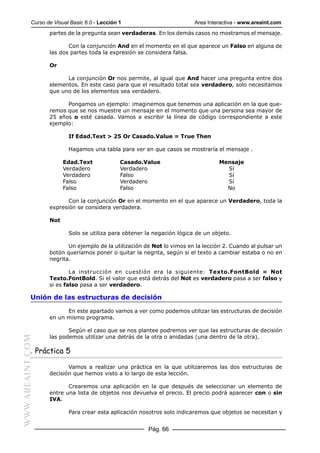 Curso de Visual Basic 6.0 - Lección 1 Area Interactiva - www.areaint.com
Pág. 66
WWW.AREAINT.COM partes de la pregunta sean verdaderas. En los demás casos no mostramos el mensaje.
Con la conjunción And en el momento en el que aparece un Falso en alguna de
las dos partes toda la expresión se considera falsa.
Or
La conjunción Or nos permite, al igual que And hacer una pregunta entre dos
elementos. En este caso para que el resultado total sea verdadero, solo necesitamos
que uno de los elementos sea verdadero.
Pongamos un ejemplo: imaginemos que tenemos una aplicación en la que que-
remos que se nos muestre un mensaje en el momento que una persona sea mayor de
25 años o esté casada. Vamos a escribir la línea de código correspondiente a este
ejemplo:
If Edad.Text > 25 Or Casado.Value = True Then
Hagamos una tabla para ver en que casos se mostraría el mensaje .
Edad.Text Casado.Value Mensaje
Verdadero Verdadero Sí
Verdadero Falso Sí
Falso Verdadero Sí
Falso Falso No
Con la conjunción Or en el momento en el que aparece un Verdadero, toda la
expresión se considera verdadera.
Not
Solo se utiliza para obtener la negación lógica de un objeto.
Un ejemplo de la utilización de Not lo vimos en la lección 2. Cuando al pulsar un
botón queríamos poner o quitar la negrita, según si el texto a cambiar estaba o no en
negrita.
La instrucción en cuestión era la siguiente: Texto.FontBold = Not
Texto.FontBold. Si el valor que está detrás del Not es verdadero pasa a ser falso y
si es falso pasa a ser verdadero.
Unión de las estructuras de decisión
En este apartado vamos a ver como podemos utilizar las estructuras de decisión
en un mismo programa.
Según el caso que se nos plantee podremos ver que las estructuras de decisión
las podemos utilizar una detrás de la otra o anidadas (una dentro de la otra).
. Práctica 5
Vamos a realizar una práctica en la que utilizaremos las dos estructuras de
decisión que hemos visto a lo largo de esta lección.
Crearemos una aplicación en la que después de seleccionar un elemento de
entre una lista de objetos nos devuelva el precio. El precio podrá aparecer con o sin
IVA.
Para crear esta aplicación nosotros solo indicaremos que objetos se necesitan y
 