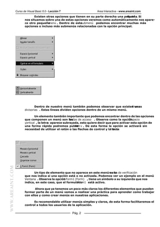 Curso de Visual Basic 6.0 - Lección 7 Area Interactiva - www.areaint.com
Pág. 2
WWW.AREAINT.COM
Existen otras opciones que tienen en su parte derecha una pequeñaflecha . Si
nos situamos sobre una de estas opciones veremos como automáticamente nos apare-
ce otro pequeñomenú . Dentro de estesubmenú podemos encontrar muchas más
opciones o incluso más submenús relacionadas con la opción principal.
Dentro de nuestro menú también podemos observar que existen unaslíneas
divisorias . Estas líneas dividen opciones dentro de un mismo menú.
Un elemento también importante que podemos encontrar dentro de las opciones
que componen un menú son lasteclas de acceso . Observa como la opciónEspacio
vertical , la letrav aparece subrayada, esto quiere decir que para activar esta opción de
una forma rápida podremos pulsarAlt+v . De esta forma la opción se activará sin
necesidad de utilizar el ratón o las flechas de control y la teclaIntro.
Un tipo de elemento que no aparece en este menú es lamarca de verificación
que nos indica si una opción está o no activada. Podemos ver un ejemplo en el menú
Ventana . Observa la opción1 Form1 (Form) , tiene un símbolo a su izquierda que nos
indica, en este caso, que el formularioForm1 está activo.
Ahora que ya tenemos un poco más claros los diferentes elementos que pueden
formar parte de un menú vamos a realizar una práctica para aprender como trabajar
con ellos y como crear menús en nuestras aplicaciones.
Es recomendable utilizar menús simples y claros, de esta forma facilitaremos el
control a todos los usuarios de la aplicación.
 