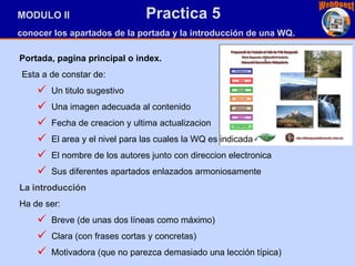 MODULO II  Practica 5 conocer los apartados de la portada y la introducción de una WQ. Portada, pagina principal o index.   Esta a de constar de: Un titulo sugestivo Una imagen adecuada al contenido Fecha de creacion y ultima actualizacion El area y el nivel para las cuales la WQ es indicada El nombre de los autores junto con direccion electronica Sus diferentes apartados enlazados armoniosamente La introducción H a de ser:  Breve (de unas dos líneas como máximo)  Clara (con frases cortas y concretas)  Motivadora (que no parezca demasiado una lección típica)  