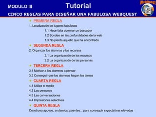 PRIMERA REGLA 1. Localización de lugares fabulosos 1.1 Hace falta dominar un buscador   1.2 Sondeo en las profundidades de la web 1.3 No pierda aquello que ha encontrado   SEGUNDA REGLA 2. Organizar los alumnos y los recursos 2.1 La organización de los recursos 2.2 La organización de las personas TERCERA REGLA 3.1 Motivar a los alumnos a pensar 3.2 Conseguir que los alumnos hagan las tareas CUARTA REGLA 4.1 Utilice el medio 4.2 Las personas 4.3 Las conversaciones 4.4 Impresiones selectivas QUINTA REGLA Construya apoyos, andamios, puentes... para conseguir expectativas elevadas   MODULO III  Tutorial CINCO REGLAS PARA DISEÑAR UNA FABULOSA WEBQUEST   