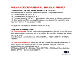 FORMAS DE ORGANIZAR EL TRABAJO FUERZA
1.-POR SERIES Y PAUSAS HASTA TERMINAR UN EJERCICIO.
Se procede a realizar todas las series de un ejercicio y luego se pasa a otro.
A) Pausas fijas de más de 30’’ a 5’.
B) Pausas variables de más de 30’’ a 5’.
C) Pausas entre series (30’’ a 5’) y Macropausas entre grupos o regiones musculares.
D) Organización con Macroseries y Micropausas, con duración fija o variable hasta
llegar a un volumen de trabajo determinado.
En C) y D) las Macropausas pueden durar de (3-5’ a 15’).
2.-ORGANIZACIÓN CIRCULAR.
A) Circuito General: Circuito tradicional que se pasa de un ejercicio a otro, alternando
los grupos musculares, de modo que no se realicen dos ejercicios contiguos que afecten
a la misma zona.
½ SENTADILLA – ABDOMINALES – PRESS BANCA – PESO MUERTO – DORSAL –
TRICEPS.
B) Circuito Concentrado: Se varía la mecánica de los ejercicios pero se entrena la
misma región o grupo muscular en dos o más ejercicios contiguos. Típico de
entrenamientos de resistencia a la fuerza .
DORSAL por DELANTE – DORSAL REMO SENTADO – REMO de PIE con BARRA -
BICEPS BARRA – BICEPS MANCUERNA.
 