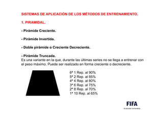 SISTEMAS DE APLICACIÓN DE LOS MÉTODOS DE ENTRENAMIENTO.
1. PIRAMIDAL.
- Pirámide Creciente.
- Pirámide Invertida.
- Doble pirámide o Creciente Decreciente.
- Pirámide Truncada.
Es una variante en la que, durante las últimas series no se llega a entrenar con
el peso máximo. Puede ser realizado en forma creciente o decreciente.
6ª 1 Rep. al 90%
5ª 2 Rep. al 85%
4ª 4 Rep. al 80%
3ª 6 Rep. al 75%
2ª 8 Rep. al 70%
1ª 10 Rep. al 65%
 