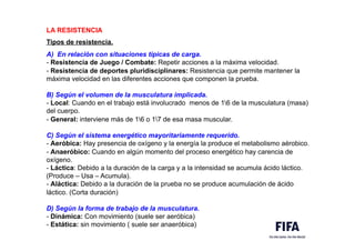 LA RESISTENCIA
Tipos de resistencia.
A) En relación con situaciones típicas de carga.
- Resistencia de Juego / Combate: Repetir acciones a la máxima velocidad.
- Resistencia de deportes pluridisciplinares: Resistencia que permite mantener la
máxima velocidad en las diferentes acciones que componen la prueba.
B) Según el volumen de la musculatura implicada.
- Local: Cuando en el trabajo está involucrado menos de 16 de la musculatura (masa)
del cuerpo.
- General: interviene más de 16 o 17 de esa masa muscular.
C) Según el sistema energético mayoritariamente requerido.
- Aeróbica: Hay presencia de oxígeno y la energía la produce el metabolismo aérobico.
- Anaeróbico: Cuando en algún momento del proceso energético hay carencia de
oxígeno.
- Láctica: Debido a la duración de la carga y a la intensidad se acumula ácido láctico.
(Produce – Usa – Acumula).
- Aláctica: Debido a la duración de la prueba no se produce acumulación de ácido
láctico. (Corta duración)
D) Según la forma de trabajo de la musculatura.
- Dinámica: Con movimiento (suele ser aeróbica)
- Estática: sin movimiento ( suele ser anaeróbica)
 