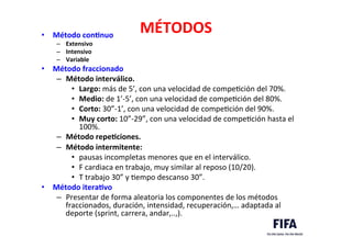 MÉTODOS	
  •  Método	
  conLnuo	
  
–  Extensivo	
  
–  Intensivo	
  
–  Variable	
  
•  Método	
  fraccionado	
  
–  Método	
  interválico.	
  
•  Largo:	
  más	
  de	
  5’,	
  con	
  una	
  velocidad	
  de	
  compeDción	
  del	
  70%.	
  
•  Medio:	
  de	
  1’-­‐5’,	
  con	
  una	
  velocidad	
  de	
  compeDción	
  del	
  80%.	
  
•  Corto:	
  30”-­‐1’,	
  con	
  una	
  velocidad	
  de	
  compeDción	
  del	
  90%.	
  
•  Muy	
  corto:	
  10”-­‐29”,	
  con	
  una	
  velocidad	
  de	
  compeDción	
  hasta	
  el	
  
100%.	
  
–  Método	
  repeLciones.	
  
–  Método	
  intermitente:	
  	
  
•  pausas	
  incompletas	
  menores	
  que	
  en	
  el	
  interválico.	
  
•  F	
  cardiaca	
  en	
  trabajo,	
  muy	
  similar	
  al	
  reposo	
  (10/20).	
  
•  T	
  trabajo	
  30”	
  y	
  Dempo	
  descanso	
  30”.	
  
•  Método	
  iteraLvo	
  
–  Presentar	
  de	
  forma	
  aleatoria	
  los	
  componentes	
  de	
  los	
  métodos	
  
fraccionados,	
  duración,	
  intensidad,	
  recuperación,…	
  adaptada	
  al	
  
deporte	
  (sprint,	
  carrera,	
  andar,..,).	
  
 