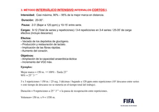 3. MÉTODO INTERVÁLICO INTENSIVO INTERVALOS CORTOS I.
.
Intensidad: Casi máxima, 90% – 95% de la mejor marca en distancia.
.m
Duración: 20-30’’.
.m
Pausa: 2-3’ (Bajar a 120 ppm) y 10-15’ entre serie.
.
Cargas: 9-12 (Total de series y repeticiones) / 3-4 repeticiones en 3-4 series / 25-35’ de carga
efectiva (incluye descanso)
m
Efectos:
- Vaciado de los depósitos de glucógeno.
- Producción y restauración de lactato.
- Implicación de las fibras rápidas.
- Aumento del corazón..
Objetivos:
- Ampliación de la capacidad anaeróbica-láctica
- Incremento del VO2 máx. 
.M	

Ejemplos:
.	

Mejor marca = 150 m. → 100% - Tarda 23’’
90% = 25’’ 3 ‘’’
 .
3 x 3 repeticiones / 150 m. / 25 seg. 3 décimas / bajando a 120 ppm entre repeticiones (10’ descanso entre series
= este tiempo de descanso no se metería en el tiempo total del trabajo).
 .
Duración = 9 repeticiones a 25’’ 3’’’ + la pausa de recuperación entre repeticiones.
 .
Volumen= 150 m. x 9 = 1350 m.
 