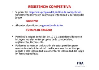 RESISTENCIA	
  COMPETITIVA	
  
•  Superar	
  las	
  exigencias	
  propias	
  del	
  parDdo	
  de	
  compeDción,	
  
fundamentalmente	
  en	
  cuanto	
  a	
  la	
  intensidad	
  y	
  duración	
  del	
  
juego	
  
	
  	
  	
  	
  	
  	
  	
  	
  	
  	
  	
  	
  	
  	
  	
  	
  	
  	
  	
  	
  	
  	
  OBJETIVO	
  	
   	
  
-­‐  Afrontar	
  el	
  parDdo	
  con	
  garankas	
  de	
  éxito.	
  
	
  
	
  	
  	
  	
  	
  	
  	
  	
  	
  	
  	
  	
  	
  	
  	
  	
  	
  	
  	
  	
  	
  	
  FORMAS	
  DE	
  TRABAJO	
  
	
  
•  ParDdos	
  o	
  juegos	
  de	
  fútbol	
  de	
  10	
  u	
  11	
  jugadores	
  donde	
  se	
  
incluyen	
  los	
  elementos	
  propios	
  de	
  la	
  compeDción,	
  
reglamento,	
  tácDca	
  ..etc.	
  	
  
•  Podemos	
  aumentar	
  la	
  duración	
  de	
  estos	
  parDdos	
  pero	
  
manteniendo	
  la	
  intensidad	
  media,	
  o	
  aumentar	
  el	
  Dempo	
  
jugado	
  a	
  alta	
  intensidad,	
  o	
  aumentar	
  la	
  intensidad	
  del	
  juego	
  
en	
  fases	
  especíﬁcas.	
  
 
