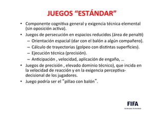 JUEGOS	
  “ESTÁNDAR”	
  
•  Componente	
  cogniDva	
  general	
  y	
  exigencia	
  técnica	
  elemental	
  
(sin	
  oposición	
  acDva).	
  	
  
•  Juegos	
  de	
  persecución	
  en	
  espacios	
  reducidos	
  (área	
  de	
  penalD)	
  	
  
–  Orientación	
  espacial	
  (dar	
  con	
  el	
  balón	
  a	
  algún	
  compañero).	
  
–  Cálculo	
  de	
  trayectorias	
  (golpeo	
  con	
  disDntas	
  superﬁcies).	
  
–  Ejecución	
  técnica	
  (precisión).	
  
–  AnDcipación	
  ,	
  velocidad,	
  aplicación	
  de	
  engaño,	
  …	
  
•  Juegos	
  de	
  precisión	
  ,	
  elevado	
  dominio	
  técnico),	
  que	
  incida	
  en	
  
la	
  velocidad	
  de	
  reacción	
  y	
  en	
  la	
  exigencia	
  percepDva-­‐
decisional	
  de	
  los	
  jugadores.	
  	
  
•  Juego	
  podría	
  ser	
  el	
  “pillao	
  con	
  balón”.	
  
 