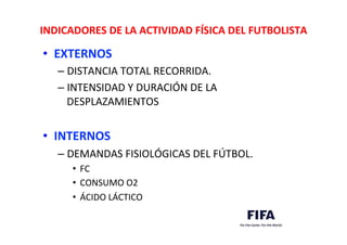 INDICADORES	
  DE	
  LA	
  ACTIVIDAD	
  FÍSICA	
  DEL	
  FUTBOLISTA	
  
•  EXTERNOS	
  
– DISTANCIA	
  TOTAL	
  RECORRIDA.	
  
– INTENSIDAD	
  Y	
  DURACIÓN	
  DE	
  LA	
  
DESPLAZAMIENTOS	
  
	
  
•  INTERNOS	
  
– DEMANDAS	
  FISIOLÓGICAS	
  DEL	
  FÚTBOL.	
  
•  FC	
  
•  CONSUMO	
  O2	
  
•  ÁCIDO	
  LÁCTICO	
  
	
  
 