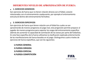 ..	
  
..	
  
DIFERENTES NIVELES DE APROXIMACIÓN DE FUERZA	
  
•  1.	
  EJERCICIOS	
  GENERICOS	
  
Son	
  ejercicios	
  de	
  fuerza	
  que	
  no	
  Denen	
  relación	
  directa	
  con	
  el	
  fútbol,	
  estarán	
  
relacionados	
  con	
  el	
  entrenamiento	
  coadyuvante,	
  por	
  ejemplo	
  el	
  entrenamiento	
  
estructural	
  dentro	
  del	
  entrenamiento	
  formaDvo.	
  
	
  
•  2.	
  EJERCICIOS	
  ESPECIFICOS	
  
Son	
  ejercicios	
  de	
  fuerza	
  que	
  Denen	
  relación	
  con	
  el	
  fútbol	
  los	
  cuales	
  se	
  van	
  
aproximando	
  de	
  manera	
  progresiva	
  al	
  juego	
  real,	
  esta	
  progresión	
  permite	
  preparar	
  al	
  
jugador	
  de	
  manera	
  progresiva	
  para	
  soportar	
  las	
  cargas	
  del	
  entrenamiento	
  especiﬁco	
  
además	
  de	
  aumentar	
  la	
  capacidad	
  de	
  asimilación	
  de	
  las	
  tareas	
  por	
  parte	
  del	
  futbolista.	
  
En	
  esta	
  fase	
  especíﬁca	
  de	
  la	
  fuerza	
  uDlizamos	
  la	
  clasiﬁcación	
  explicada	
  anteriormente	
  
de	
  las	
  manifestaciones	
  de	
  fuerza	
  basadas	
  en	
  el	
  juego.	
  DisDnguimos	
  cuatro	
  niveles	
  de	
  
ejercicios	
  de	
  fuerza	
  especíﬁcos,	
  que	
  son	
  los	
  siguientes:	
  	
  
	
  	
  	
  	
  	
  	
  1.FUERZA	
  GENERAL	
  
	
  	
  	
  	
  	
  	
  	
  	
  2.FUERZA	
  DIRIGIDA	
  
	
  	
  	
  	
  	
  	
  	
  	
  3.FUERZA	
  ESPECIAL	
  
	
  	
  	
  	
  	
  	
  	
  	
  4.FUERZA	
  COMPETICIÓN	
  	
  
 
