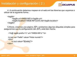 4. A continuación debemos mapear en el web.xml las librerías que vayamoa a utilizar de la siguiente forma:. <taglib>   <taglib-uri>/WEB-INF/c</taglib-uri>   <taglib-location>/WEB-INF/conf/c.tld</taglib-location> </taglib> 5.Ahora, creamos una página JSP y probamos algunas etiquetas simples para  asegurarnos que la configuración del JSTL está bien hecha.   <%@ taglib prefix=&quot;c&quot; uri=&quot;/WEB-INF/c&quot; %>   <c:set var=&quot;hello&quot; value=&quot;Hola mundo&quot;/>   <div>   <c:out value=&quot;${hello}&quot;/> </div> Instalación y configuración ( 2 ) Módulo: J2EE Tema: JavaServer Pages ( JSP ) 