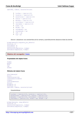 Curso de JavaScript                                                            Lola Cárdenas Luque

 open(URL, nombre, características)


          •   toolbar = [yes|no|1|0]
          •   location = [yes|no|1|0]
          •   directories = [yes|no|1|0]
          •   status = [yes|no|1|0]
          •   menubar = [yes|no|1|0]
          •   scrollbars = [yes|no|1|0]
          •   resizable = [yes|no|1|0]
          •   width = px
          •   height = px
          •   outerWidth = px
          •   outerHeight = px
          •   left = px
          •   top = px



      Activar o desactivar una característica de la ventana, automáticamente desactiva todas las demás.

 prompt(mensaje,respuesta_por_defecto)
 scroll(x, y)
 scrollBy(x, y)
 scrollTo(x, y)
 setInterval(expresion, tiempo)
 setTimeout(expresion, tiempo)


 Objetos del navegador: frame


 Propiedades del objeto frame

 frames
 parent
 self
 top
 window

 Métodos del objeto frame

 alert(mensaje)
 blur()
 clearInterval(id)
 clearTimeout(nombre)
 close()
 confirm(mensaje)
 focus()
 moveBy(x, y)
 moveTo(x, y)
 open(URL, nombre, características)

      Características:


      toolbar = [yes|no|1|0], location = [yes|no|1|0],
      directories = [yes|no|1|0], status = [yes|no|1|0],
      menubar = [yes|no|1|0], scrollbars = [yes|no|1|0],
      resizable = [yes|no|1|0], width = px, height = px


 prompt(mensaje, resp_defecto)
 scroll(x, y)
 setInterval(expresion, tiempo)
 setTimeout(expresion, tiempo)



http://rinconprog.metropoliglobal.com                                                            - 115 -
 