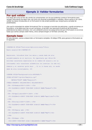 Curso de JavaScript                                                              Lola Cárdenas Luque

                           Ejemplo 2: Validar formularios
Por qué validar
A lo largo del curso se han ido viendo los componentes con los que podemos construir formularios para
recoger información de algún tipo, así como sus diversas propiedades y métodos. Ahora vamos a ver cómo
validar los datos introducidos en un formulario lo más amplio posible que recoja buena variedad de
posibilidades.

¿Por qué la necesidad de validar formularios? Por no recargar al servidor de peticiones: cuando enviamos un
formulario, si los datos que hay no son correctos, el servidor nos reenviará la solicitud del formulario
pidiéndonos los datos correctos. Con una validación previa nos aseguramos de que el formulario no se envía
hasta que ciertos campos estén llenos, otros campos tengan un formato concreto, etc.


Ejemplo base
En este ejemplo, vamos a desarrollar un formulario completo. El código HTML para generar el formulario es
el siguiente:




<CENTER><B STYLE="font-size:14pt;color:navy;">Foro:

Nuevo usuario</B></CENTER><P>


Regístrate. Introduce bien tus datos y serás dado de alta

automáticamente en el servicio. Es importante que <B>no</B>
escribas caracteres especiales en el nombre de usuario y en la

contraseña: sólo caracteres alfabéticos sin acentuar (la eñe no),

números y el carácter guión bajo _. Si no lo haces así, no serás
dado de alta correctamente. <P>


<CENTER STYLE="background-color:#F5FAFE;">

<FORM ACTION="/cgi-bin/Registro.cgi"

      METHOD="POST" NAME="Registro">
<TABLE BORDER=0 CELLSPACING=2 CELLPADDING=2>

 <TR> <TD>Nombre<SUP>*</SUP>: </TD>
  <TD COLSPAN=2><INPUT TYPE=TEXT SIZE=20 NAME="Nombre"></TD>

 </TR>

 <TR> <TD>Apellidos<SUP>*</SUP>: </TD>
  <TD COLSPAN=2><INPUT TYPE=TEXT SIZE=20 NAME="Apellidos"></TD>

 </TR>
 <TR> <TD>e-mail<SUP>*</SUP>: </TD>

  <TD COLSPAN=2><INPUT TYPE=TEXT SIZE=20 NAME="Email"></TD>
 </TR>

 <TR> <TD>Página web: </TD>

  <TD COLSPAN=2><INPUT TYPE=TEXT SIZE=20 NAME="Web"></TD>
 </TR>

 <TR> <TD>Edad: </TD>
  <TD><INPUT TYPE=TEXT SIZE=3 MAXLENGTH=3 NAME="Edad"></TD>

http://rinconprog.metropoliglobal.com                                                              - 131 -
 