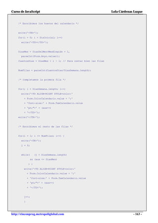 Curso de JavaScript                                                Lola Cárdenas Luque


    /* Escribimos los huecos del calendario */


    write('<TR>');

    for(i = 0; i < DiaInicial; i++)

      write('<TD></TD>');


    DiasMes = DiasDelMes(MesElegido + 1,
      parseInt(Form.Anyo.value));

    CuantosDias = DiasMes + i - 1; // Para contar bien las filas


    NumFilas = parseInt(CuantosDias/DiasSemana.length);


     /* Completamos la primera fila */


    for(; i < DiasSemana.length; i++)

      write('<TD ALIGN=RIGHT STYLE=color:'

        + Form.ColorCalendario.value + ';'
        + 'font-size:' + Form.TamCalendario.value

         + 'pt;">' + (aux++)
        + '</TD>');

    write('</TR>');


    /* Escribimos el resto de las filas */


    for(i = 1; i <= NumFilas; i++) {

      write('<TR>');

      j = 0;


      while(       (j < DiasSemana.length)
               && (aux <= DiasMes)

             ) {

        write('<TD ALIGN=RIGHT STYLE=color:'
            + Form.ColorCalendario.value + ';'

            + 'font-size:' + Form.TamCalendario.value
            + 'pt;">' + (aux++)

            + '</TD>');


        j++;

        }




http://rinconprog.metropoliglobal.com                                           - 163 -
 