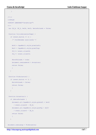 Curso de JavaScript                                  Lola Cárdenas Luque

    }


//-->
</STYLE>

<SCRIPT LANGUAGE="JavaScript">

<!--
 var IE_X, IE_Y, AntX, AntY, RatonPulsado = false;


 function InicioArrastre(Capa) {

    if (event.button == 1) {

        /* Coordenadas auxiliares */


       AntX = CapaMovil.style.pixelLeft;
       AntY = CapaMovil.style.pixelTop;

       IE_X = event.clientX;
       IE_Y = event.clientY;



        RatonPulsado = true;
       document.onmousemove = Arrastrar;

       return false;
       }

   }


 function FinArrastre() {

    if (event.button == 1) {
       RatonPulsado = false;

       return false;

       }
   }


 function Arrastrar() {

    if (RatonPulsado) {

       document.all.CapaMovil.style.posLeft = AntX
           + event.clientX - IE_X;

       document.all.CapaMovil.style.posTop = AntY
           + event.clientY - IE_Y;

       return false;

       }
   }


document.onmouseup = FinArrastre;


http://rinconprog.metropoliglobal.com                             - 167 -
 