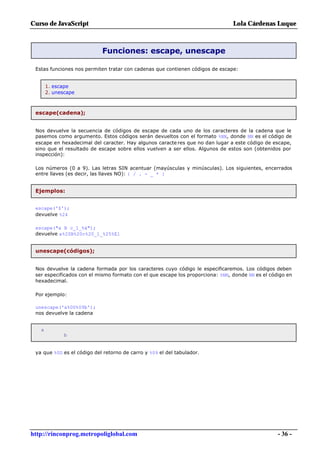Curso de JavaScript                                                             Lola Cárdenas Luque



                            Funciones: escape, unescape

 Estas funciones nos permiten tratar con cadenas que contienen códigos de escape:


       1. escape
       2. unescape



 escape(cadena);


 Nos devuelve la secuencia de códigos de escape de cada uno de los caracteres de la cadena que le
 pasemos como argumento. Estos códigos serán devueltos con el formato %NN, donde NN es el código de
 escape en hexadecimal del caracter. Hay algunos caracte res que no dan lugar a este código de escape,
 sino que el resultado de escape sobre ellos vuelven a ser ellos. Algunos de estos son (obtenidos por
 inspección):

 Los números (0 a 9). Las letras SIN acentuar (mayúsculas y minúsculas). Los siguientes, encerrados
 entre llaves (es decir, las llaves NO): { / . - _ * }


 Ejemplos:


 escape('$');
 devuelve %24

 escape("a B c_1_%á");
 devuelve a%20B%20c%20_1_%25%E1


 unescape(códigos);


 Nos devuelve la cadena formada por los caracteres cuyo código le especificaremos. Los códigos deben
 ser especificados con el mismo formato con el que escape los proporciona: %NN, donde NN es el código en
 hexadecimal.

 Por ejemplo:

 unescape('a%0D%09b');
 nos devuelve la cadena


   a
              b


 ya que %0D es el código del retorno de carro y %09 el del tabulador.




http://rinconprog.metropoliglobal.com                                                             - 36 -
 