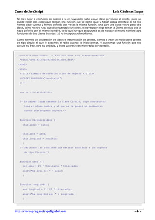 Curso de JavaScript                                                              Lola Cárdenas Luque

 No hay lugar a confusión en cuanto a si el navegador sabe a qué clase pertenece el objeto, pues no
 puede haber dos clases que tengan una función que se llame igual y hagan cosas distintas; si no nos
 hemos dado cuenta y hemos definido dos veces la misma función, una para una clase y otra para otra
 clase, como no hay nada que distinga estas funciones, el navegador elige tomar la última de ellas que se
 haya definido con el mismo nombre. De lo que hay que asegurarse es de no usar el mismo nombre para
 funciones de dos clases distintas. JS no incorpora polimorfismo.

 Como ejemplo de declaración de clases e instanciación de objetos, vamos a crear un molde para objetos
 de tipo círculo al que le pasamos el radio cuando lo inicialicemos, y que tenga una función que nos
 calcule su área, otra su longitud, y estos valores sean mostrados por pantalla.



  <!DOCTYPE HTML PUBLIC "-//W3C//DTD HTML 4.01 Transitional//EN"
   "http://www.w3.org/TR/html4/loose.dtd">

  <HTML>

  <HEAD>
   <TITLE> Ejemplo de creación y uso de objetos </TITLE>

   <SCRIPT LANGUAGE="JavaScript">
   <!--



   var PI = 3.14159265359;


   /* En primer lugar creamos la clase Circulo, cuyo constructor
         toma el mismo nombre y al que se le pasará un parámentro

         cuando instanciemos objetos */


   function Circulo(radio) {

     this.radio = radio;


     this.area = area;

     this.longitud = longitud;
     }

   /* Definimos las funciones que estaran asociadas a los objetos
         de tipo Circulo */


   function area() {

     var area = PI * this.radio * this.radio;

     alert("El área es: " + area);
     }


   function longitud() {

     var longitud = 2 * PI * this.radio;

     alert("La longitud es: " + longitud);
     }




http://rinconprog.metropoliglobal.com                                                              - 44 -
 