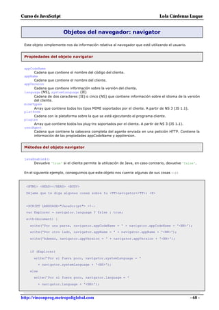 Curso de JavaScript                                                              Lola Cárdenas Luque


                        Objetos del navegador: navigator

 Este objeto simplemente nos da información relativa al navegador que esté utilizando el usuario.


 Propiedades del objeto navigator


 appCodeName
      Cadena que contiene el nombre del código del cliente.
 appName
      Cadena que contiene el nombre del cliente.
 appVersion
      Cadena que contiene información sobre la versión del cliente.
 language (NS), systemLanguage (IE)
      Cadena de dos caracteres (IE) o cinco (NS) que contiene información sobre el idioma de la versión
      del cliente.
 mimeTypes
      Array que contiene todos los tipos MIME soportados por el cliente. A partir de NS 3 (JS 1.1).
 platform
      Cadena con la plataforma sobre la que se está ejecutando el programa cliente.
 plugins
      Array que contiene todos los plug-ins soportados por el cliente. A partir de NS 3 (JS 1.1).
 userAgent
      Cadena que contiene la cabecera completa del agente enviada en una petición HTTP. Contiene la
      información de las propiedades appCodeName y appVersion.


 Métodos del objeto navigator


 javaEnabled()
      Devuelve 'true' si el cliente permite la utilización de Java, en caso contrario, devuelve 'false'.

 En el siguiente ejemplo, conseguimos que este objeto nos cuente algunas de sus cosas :-):



  <HTML> <HEAD></HEAD> <BODY>

  Déjame que te diga algunas cosas sobre tu <TT>navigator</TT>: <P>


  <SCRIPT LANGUAGE="JavaScript"> <!--
  var Explorer = navigator.language ? false : true;

  with(document) {

    write('Por una parte, navigator.appCodeName = ' + navigator.appCodeName + '<BR>');
    write('Por otro lado, navigator.appName = ' + navigator.appName + '<BR>');

    write('Además, navigator.appVersion = ' + navigator.appVersion + '<BR>');


    if (Explorer)

      write('Por si fuera poco, navigator.systemLanguage = '
           + navigator.systemLanguage + '<BR>');

    else
      write('Por si fuera poco, navigator.language = '

           + navigator.language + '<BR>');



http://rinconprog.metropoliglobal.com                                                               - 68 -
 