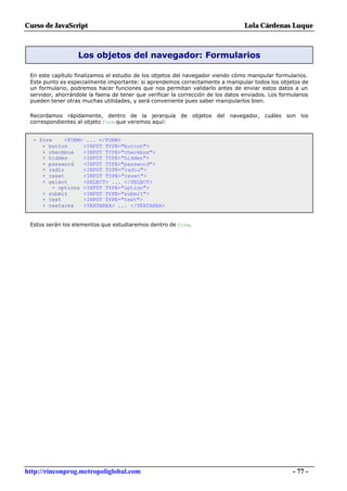 Curso de JavaScript                                                               Lola Cárdenas Luque



                   Los objetos del navegador: Formularios

 En este capítulo finalizamos el estudio de los objetos del navegador viendo cómo manipular formularios.
 Este punto es especialmente importante: si aprendemos correctamente a manipular todos los objetos de
 un formulario, podremos hacer funciones que nos permitan validarlo antes de enviar estos datos a un
 servidor, ahorrándole la faena de tener que verificar la corrección de los datos enviados. Los formularios
 pueden tener otras muchas utilidades, y será conveniente pues saber manipularlos bien.

 Recordamos rápidamente, dentro de la jerarquía de objetos del navegador, cuáles son los
 correspondientes al objeto form que veremos aquí:


  - form     <FORM> ... </FORM>
     + button      <INPUT TYPE="button">
     + checkbox    <INPUT TYPE="checkbox">
     + hidden      <INPUT TYPE="hidden">
     + password    <INPUT TYPE="password">
     + radio       <INPUT TYPE="radio">
     + reset       <INPUT TYPE="reset">
     + select      <SELECT> ... </SELECT>
         - options <INPUT TYPE="option">
     + submit      <INPUT TYPE="submit">
     + text        <INPUT TYPE="text">
     + textarea    <TEXTAREA> ... </TEXTAREA>


 Estos serán los elementos que estudiaremos dentro de form.




http://rinconprog.metropoliglobal.com                                                                - 77 -
 
