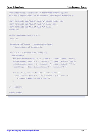 Curso de JavaScript                                                     Lola Cárdenas Luque

  <FORM ACTION="mailto:nobody@punto.es" METHOD="GET" NAME="ElSegundo">
  Hola, soy el segundo formulario del documento. Tengo algunos elementos: <P>


  <INPUT TYPE=RADIO NAME="Radio1" VALUE="a" CHECKED> Radio 1<BR>

  <INPUT TYPE=RADIO NAME="Radio1" VALUE="b"> Radio 2<BR>

  <INPUT TYPE=RADIO NAME="Radio1" VALUE="c"> Radio 3
  </FORM> <P>


  <SCRIPT LANGUAGE="JavaScript"> <!--

   var i, j;


   document.write('Tenemos ' + document.forms.length

     + ' formularios en el documento.');


   for (i = 0; i < document.forms.length; i++)
     with(document) {

       write('<P>document.forms[' + i + '].name = ' + forms[i].name + '<BR>');

       write('document.forms[' + i + '].action = ' + forms[i].action + '<BR>');
       write('document.forms[' + i + '].method = ' + forms[i].method + '<P>');

       write('Tengo ' + forms[i].elements.length + ' elementos:<P>');


       for (j = 0; j < document.forms[i].elements.length; j++)

           write('document.forms[' + i + '].elements[' + j + '].name = '
            + forms[i].elements[j].name + '<BR>');

       }


  //--> </SCRIPT>


  </BODY> </HTML>




http://rinconprog.metropoliglobal.com                                                - 79 -
 