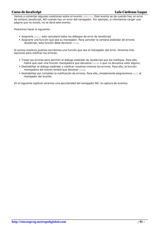 Curso de JavaScript                                                                 Lola Cárdenas Luque
 Vamos a comentar algunas cuestiones sobre el evento onError. Este evento se da cuando hay un error
 de sintaxis JavaScript, NO cuando hay un error del navegador. Por ejemplo, si intentamos cargar una
 página que no existe, no se dará este evento.

 Podremos hacer lo siguiente:

     • Asignarle null: esto cancelará todos los diálogos de error de JavaScript
     • Asignarle una función que sea su manejador. Para cancelar la ventana estándar de errores
         JavaScript, esta función debe devolver true.

 Si somos nosotros quienes escribimos una función que sea el manejador del error, tenemos tres
 opciones para notificar los errores:

     • Trazar los errores pero permitir al diálogo estándar de JavaScript que los notifique. Para ello,
         habrá que usar una función manejadora que devuelva false o que no devuelva valor alguno.
     • Deshabilitar el diálogo estándar y notificar nosotros mismos los errores. Para ello, la función
         manejadora del evento tendrá que devolver true.
     • Deshabilitar por completo la notificación de errores. Para ello, simplemente asignaremos null al
         manejador del evento.

 En el siguiente capítulo veremos una peculiaridad del navegador NS: la captura de eventos.




http://rinconprog.metropoliglobal.com                                                                     - 91 -
 
