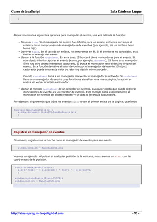 Curso de JavaScript                                                             Lola Cárdenas Luque

    }




 Ahora tenemos las siguientes opciones para manipular el evento, una vez definida la función:

     • Devolver true. Si el manejador de evento fue definido para un enlace, entonces entramos al
         enlace y no se comprueban más manejadores de eventos (por ejemplo, de un botón o de un
         frame hijo).
     • Devolver false. En el caso de un enlace, no entraremos en él. Si el evento es no cancelable, esto
         finaliza el manejo del evento.
     • Llamar a la función routeEvent. En este caso, JS buscará otros manejadores para el evento. Si
         otro objeto intenta capturar el evento (como, por ejemplo, document), JS llama a su manejador.
         Si no hay otro objeto intentando capturarlo, JS busca el manejador para el destino original del
         evento. Esta función devuelve el valor devuelto por el manejador del evento. El objeto
         capturador puede mirar este valor de retorno y decidir cómo proceder.

        Cuando routeEvent llama a un manejador de evento, el manejador es activado. Si routeEvent
        llama a un manejador de evento cuya función es visualizar una nueva página, la acción se
        realiza sin volver al objeto capturador.


     • Llamar al método handleEvent de un receptor de eventos. Cualquier objeto que pueda registrar
        manejadores de eventos es un receptor de eventos. Este método llama explícitamente al
        manejador de eventos del objeto receptor y se salta la jerarquía capturadora.

 Por ejemplo: si queremos que todos los eventos click vayan al primer enlace de la página, usaríamos


 function ManejadorClick(e) {
    window.document.links[0].handleEvents(e);
    }




 Registrar el manejador de eventos


 Finalmente, registramos la función como el manejador de evento para ese evento:


    window.onClick = ManejadorClick;


 Veamos un ejemplo: Al pulsar en cualquier posición de la ventana, mostraremos un alert con las
 coord enadas de la posición.


  function ManejarEvClick(e) {
    alert('PosX: ' + e.screenX + ' PosY: ' + e.screenY);
    }

  window.captureEvents(Event.CLICK);
  window.onclick = ManejarEvClick;




http://rinconprog.metropoliglobal.com                                                               - 93 -
 