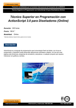 Titulación acredidatada por la Comisión Internacional de Formación de la UNESCO

                     Técnico Superior en Programación con ActionScript 3.0 para Diseñadores (Online)




            Técnico Superior en Programación con
           ActionScript 3.0 para Diseñadores (Online)

Duración: 220 horas
Precio: 180 € *
Modalidad:                Online
* Materiales didácticos, titulación oficial y gastos de envío incluidos.




   Descripción


ActionScript es un lenguaje de programación para la tecnología Flash de Adobe, con el que el
programador o diseñador puede desarrollar aplicaciones orientadas a objetos, con las que crear
páginas web dinámicas, programas de simulación y educativos, o cualquier proyecto que requiera
interactuar con gráficos y sonidos.




    www.euroinnova.es                                           Información y matrículas: 958 050 200   Fax: 958 050 244
 